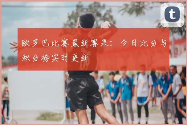 欧罗巴比赛最新赛果：今日比分与积分榜实时更新