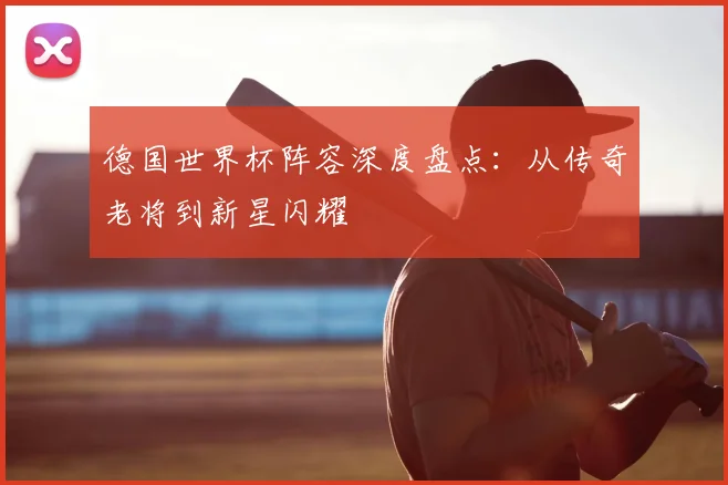 德国世界杯阵容深度盘点：从传奇老将到新星闪耀