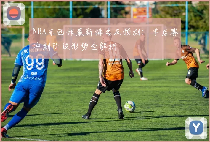 NBA东西部最新排名及预测：季后赛冲刺阶段形势全解析