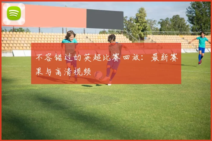 不容错过的英超比赛回放：最新赛果与高清视频