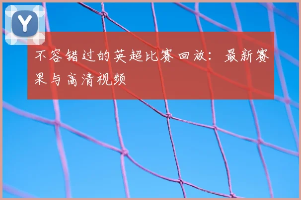 不容错过的英超比赛回放：最新赛果与高清视频