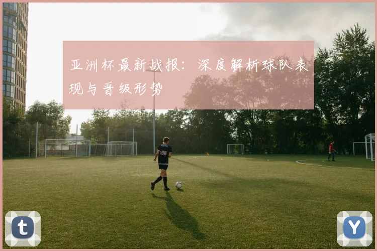 亚洲杯最新战报:深度解析球队表现与晋级形势