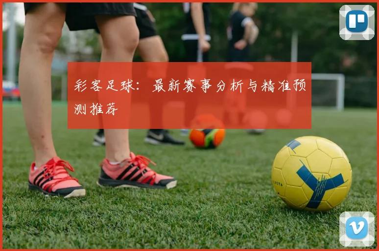 彩客足球：最新赛事分析与精准预测推荐