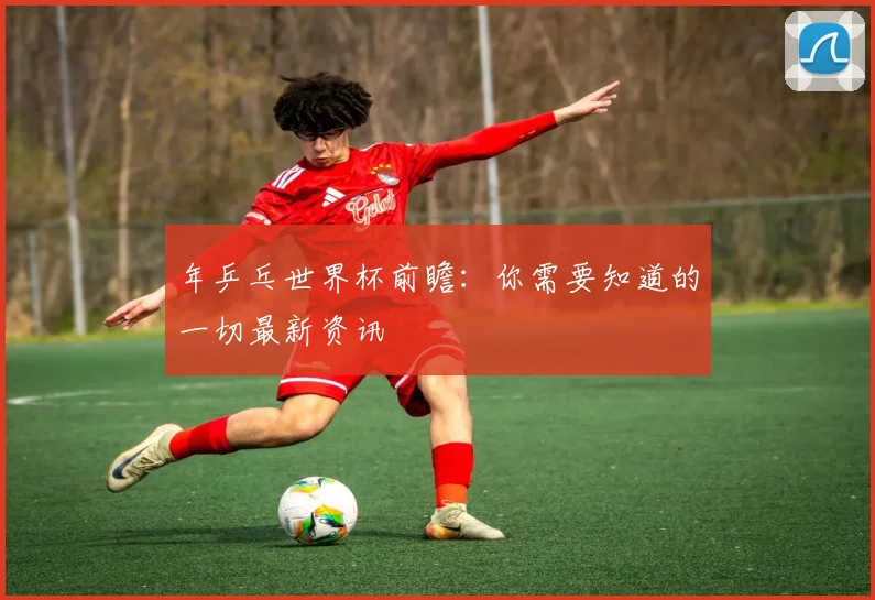 年乒乓世界杯前瞻：你需要知道的一切最新资讯